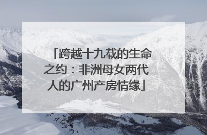 跨越十九载的生命之约：非洲母女两代人的广州产房情缘